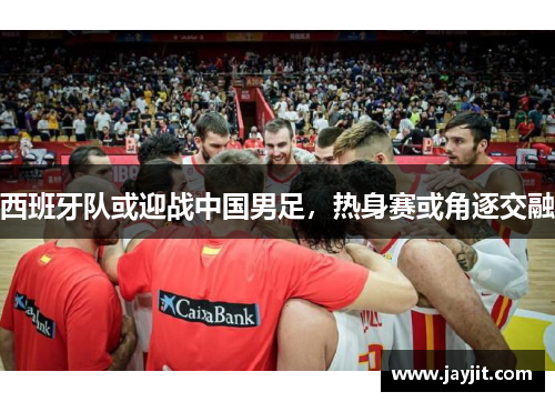 西班牙队或迎战中国男足，热身赛或角逐交融